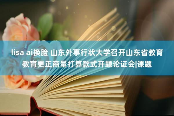 lisa ai换脸 山东外事行状大学召开山东省教育教育更正商量打算款式开题论证会|课题