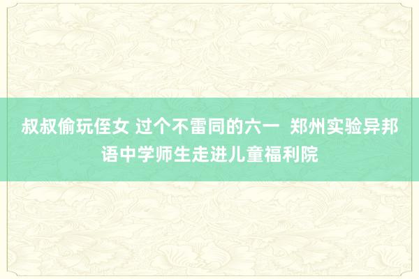 叔叔偷玩侄女 过个不雷同的六一  郑州实验异邦语中学师生走进儿童福利院