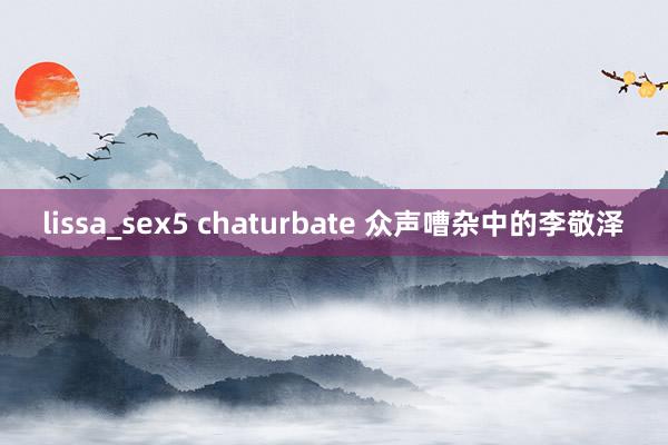 lissa_sex5 chaturbate 众声嘈杂中的李敬泽