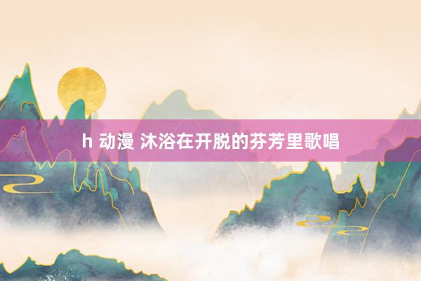 h 动漫 沐浴在开脱的芬芳里歌唱