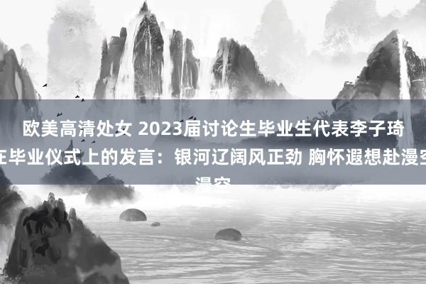 欧美高清处女 2023届讨论生毕业生代表李子琦在毕业仪式上的发言：银河辽阔风正劲 胸怀遐想赴漫空