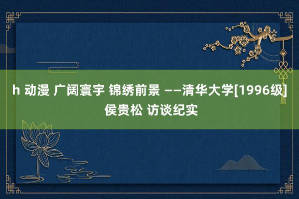 h 动漫 广阔寰宇 锦绣前景 ——清华大学[1996级] 侯贵松 访谈纪实