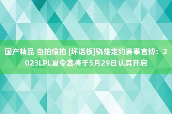 国产精品 自拍偷拍 [坏话板]骁雄定约赛事官博：2023LPL夏令赛将于5月29日认真开启