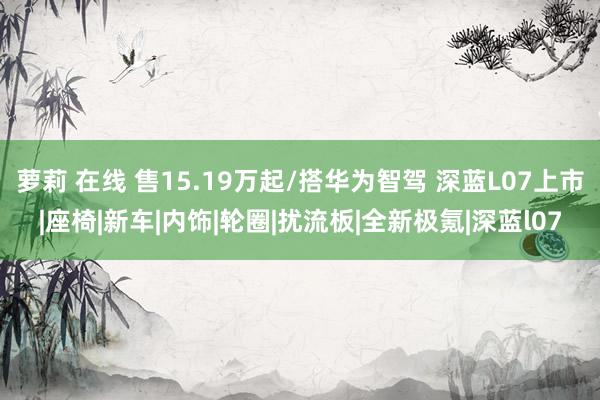 萝莉 在线 售15.19万起/搭华为智驾 深蓝L07上市|座椅|新车|内饰|轮圈|扰流板|全新极氪|深蓝l07