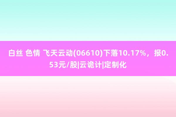 白丝 色情 飞天云动(06610)下落10.17%，报0.53元/股|云诡计|定制化