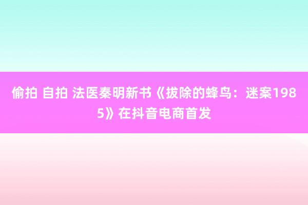 偷拍 自拍 法医秦明新书《拔除的蜂鸟：迷案1985》在抖音电商首发