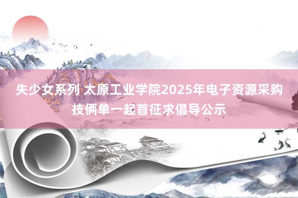 失少女系列 太原工业学院2025年电子资源采购技俩单一起首征求倡导公示