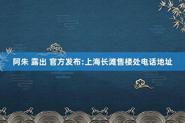 阿朱 露出 官方发布:上海长滩售楼处电话地址