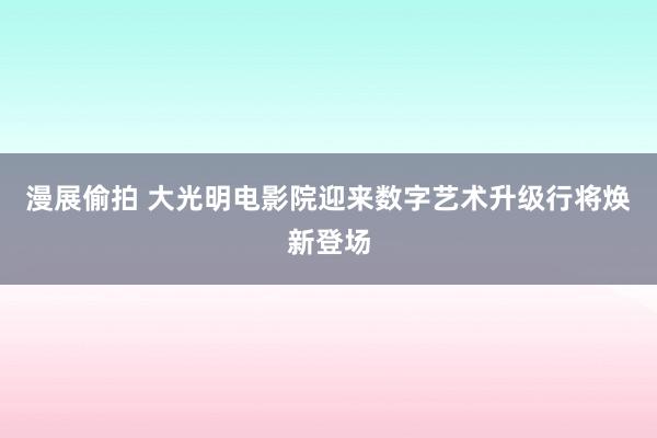 漫展偷拍 大光明电影院迎来数字艺术升级行将焕新登场