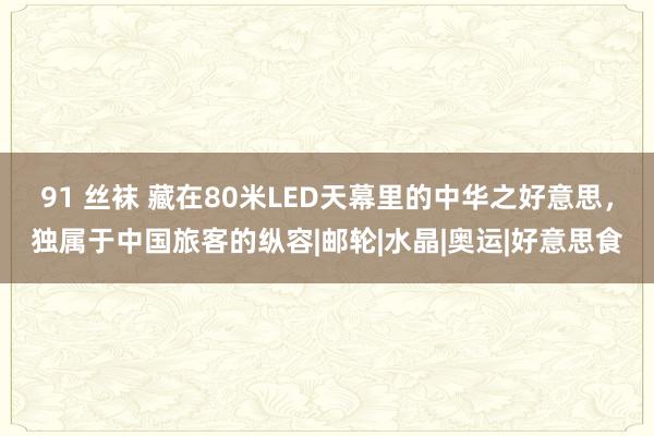 91 丝袜 藏在80米LED天幕里的中华之好意思，独属于中国旅客的纵容|邮轮|水晶|奥运|好意思食