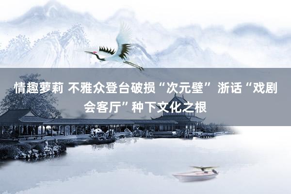 情趣萝莉 不雅众登台破损“次元壁” 浙话“戏剧会客厅”种下文化之根