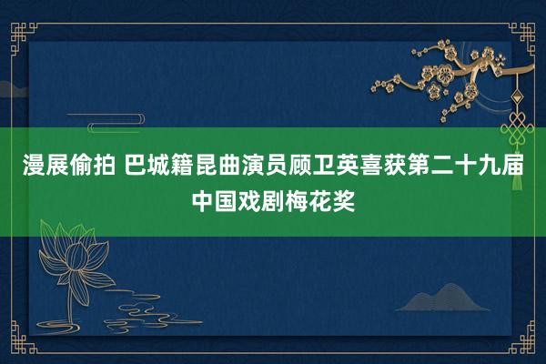 漫展偷拍 巴城籍昆曲演员顾卫英喜获第二十九届中国戏剧梅花奖