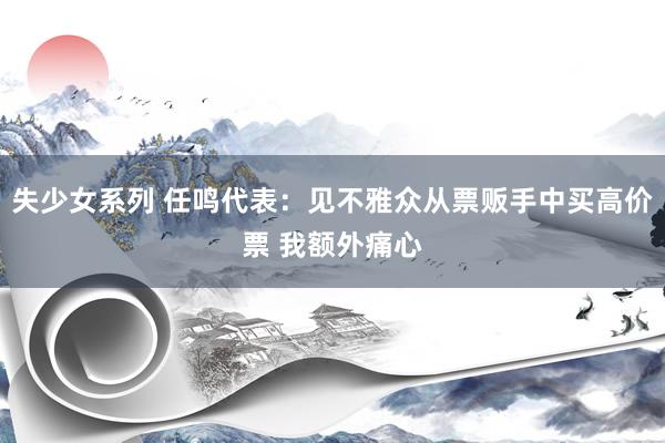 失少女系列 任鸣代表：见不雅众从票贩手中买高价票 我额外痛心