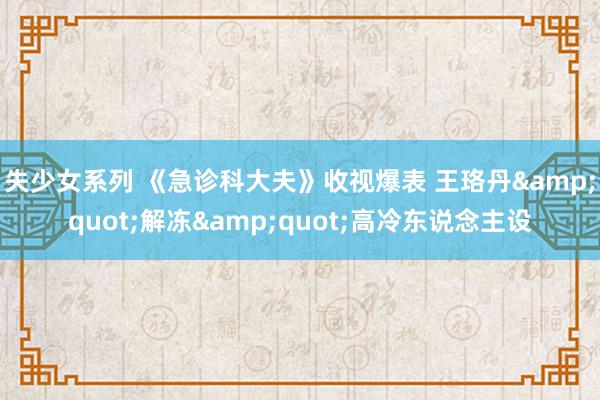 失少女系列 《急诊科大夫》收视爆表 王珞丹&quot;解冻&quot;高冷东说念主设