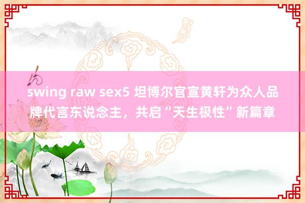 swing raw sex5 坦博尔官宣黄轩为众人品牌代言东说念主，共启“天生极性”新篇章