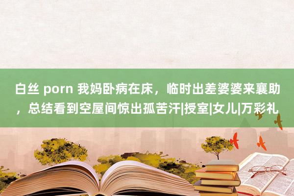 白丝 porn 我妈卧病在床，临时出差婆婆来襄助，总结看到空屋间惊出孤苦汗|授室|女儿|万彩礼