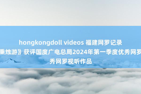 hongkongdoll videos 福建网罗记录片《何不秉烛游》获评国度广电总局2024年第一季度优秀网罗视听作品