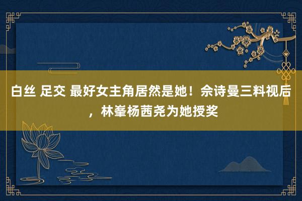 白丝 足交 最好女主角居然是她！佘诗曼三料视后 ，林峯杨茜尧为她授奖