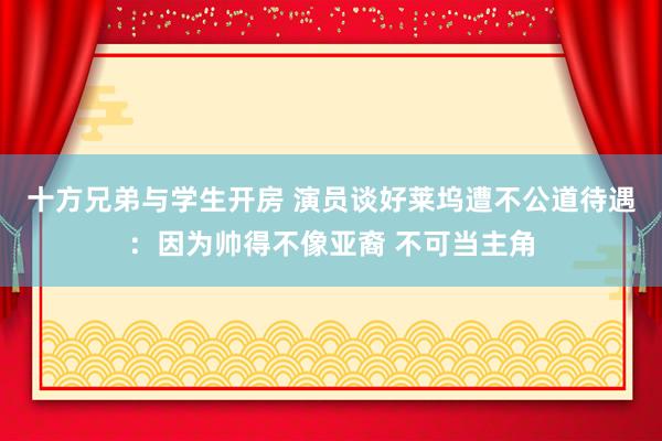 十方兄弟与学生开房 演员谈好莱坞遭不公道待遇：因为帅得不像亚裔 不可当主角