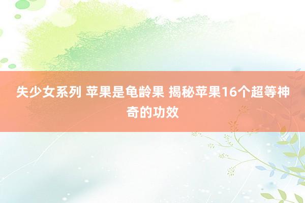 失少女系列 苹果是龟龄果 揭秘苹果16个超等神奇的功效