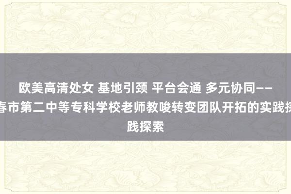 欧美高清处女 基地引颈 平台会通 多元协同——长春市第二中等专科学校老师教唆转变团队开拓的实践探索