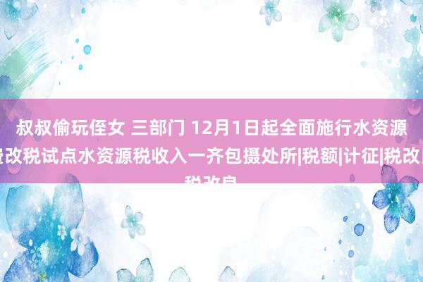 叔叔偷玩侄女 三部门 12月1日起全面施行水资源费改税试点水资源税收入一齐包摄处所|税额|计征|税改良