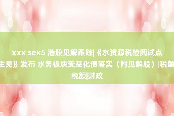 xxx sex5 港股见解跟踪|《水资源税检阅试点延长主见》发布 水务板块受益化债落实（附见解股）|税额|财政