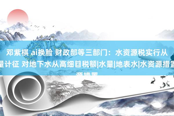 邓紫棋 ai换脸 财政部等三部门：水资源税实行从量计征 对地下水从高细目税额|水量|地表水|水资源措置