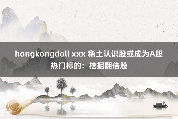 hongkongdoll xxx 稀土认识股或成为A股热门标的：挖掘翻倍股