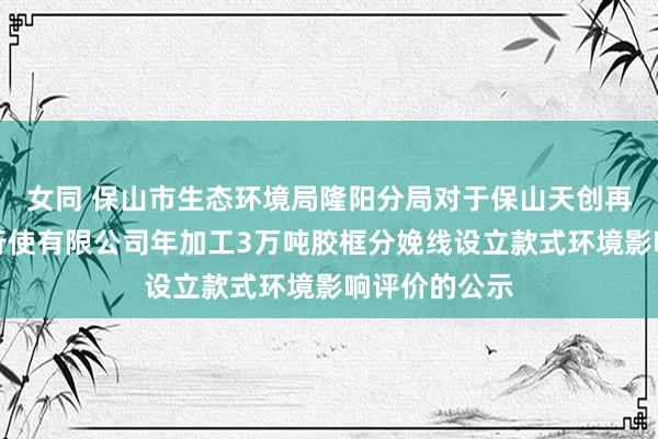 女同 保山市生态环境局隆阳分局对于保山天创再生资源回收行使有限公司年加工3万吨胶框分娩线设立款式环境影响评价的公示