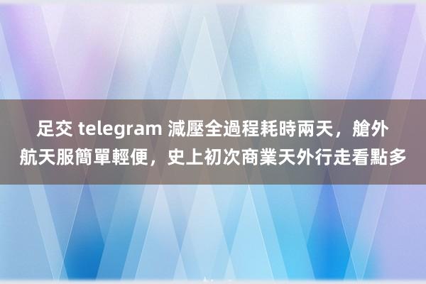 足交 telegram 減壓全過程耗時兩天，艙外航天服簡單輕便，史上初次商業天外行走看點多