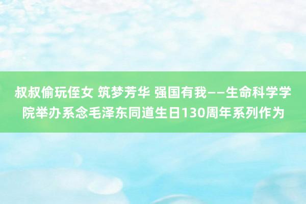 叔叔偷玩侄女 筑梦芳华 强国有我——生命科学学院举办系念毛泽东同道生日130周年系列作为