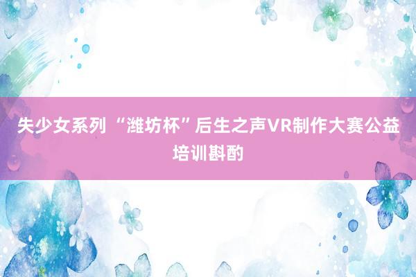 失少女系列 “潍坊杯”后生之声VR制作大赛公益培训斟酌