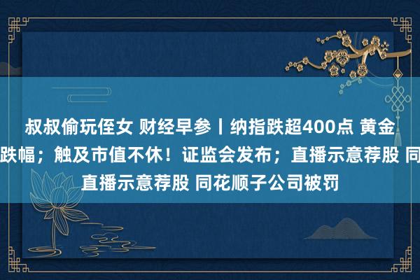 叔叔偷玩侄女 财经早参丨纳指跌超400点 黄金创三年来最大周跌幅；触及市值不休！证监会发布；直播示意荐股 同花顺子公司被罚