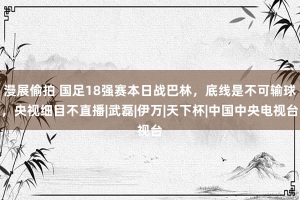 漫展偷拍 国足18强赛本日战巴林，底线是不可输球，央视细目不直播|武磊|伊万|天下杯|中国中央电视台