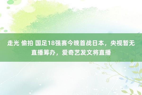 走光 偷拍 国足18强赛今晚首战日本，央视暂无直播筹办，爱奇艺发文将直播