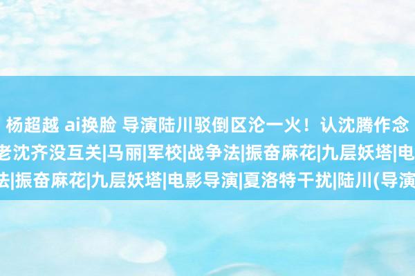 杨超越 ai换脸 导演陆川驳倒区沦一火！认沈腾作念哥们遭网友吐槽：你和老沈齐没互关|马丽|军校|战争法|振奋麻花|九层妖塔|电影导演|夏洛特干扰|陆川(导演)